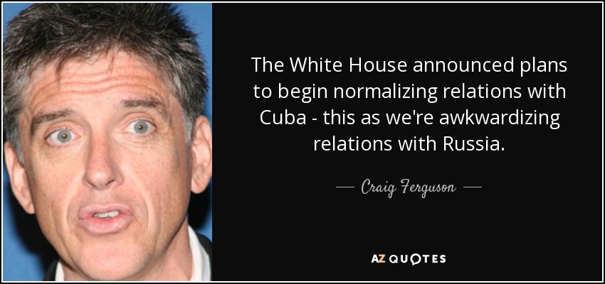 The White House announced plans to begin normalizing relations with Cuba - this as we're awkwardizing relations with Russia. - Craig Ferguson