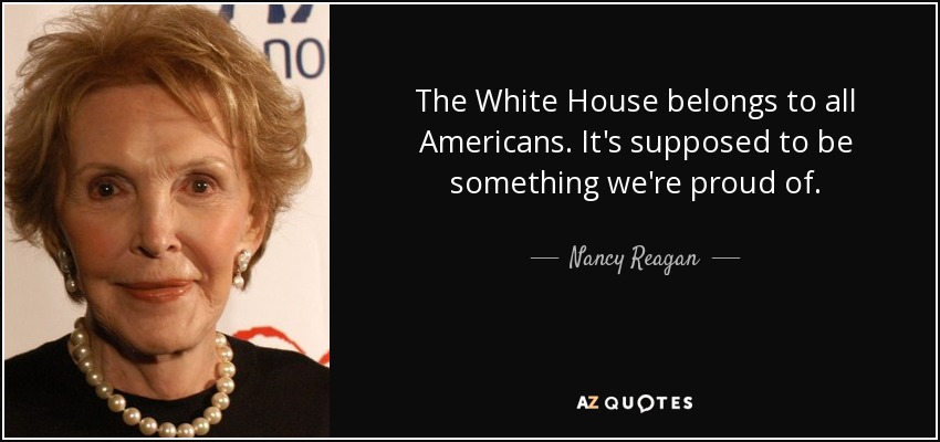 The White House belongs to all Americans. It's supposed to be something we're proud of. - Nancy Reagan