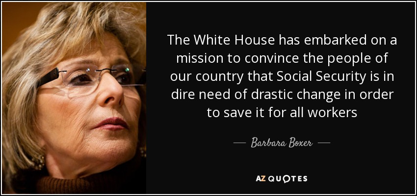 The White House has embarked on a mission to convince the people of our country that Social Security is in dire need of drastic change in order to save it for all workers - Barbara Boxer