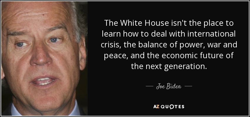 The White House isn't the place to learn how to deal with international crisis, the balance of power, war and peace, and the economic future of the next generation. - Joe Biden