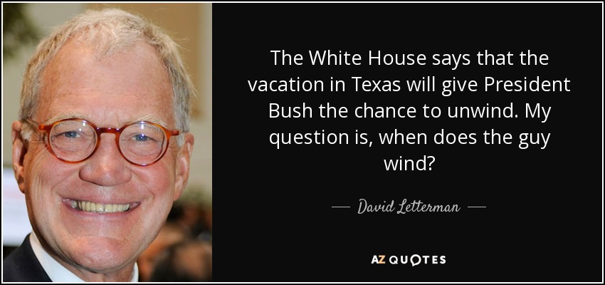 The White House says that the vacation in Texas will give President Bush the chance to unwind. My question is, when does the guy wind? - David Letterman