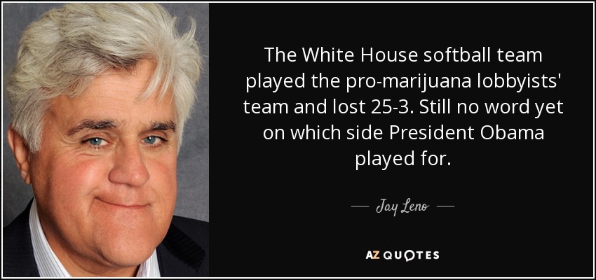 The White House softball team played the pro-marijuana lobbyists' team and lost 25-3. Still no word yet on which side President Obama played for. - Jay Leno