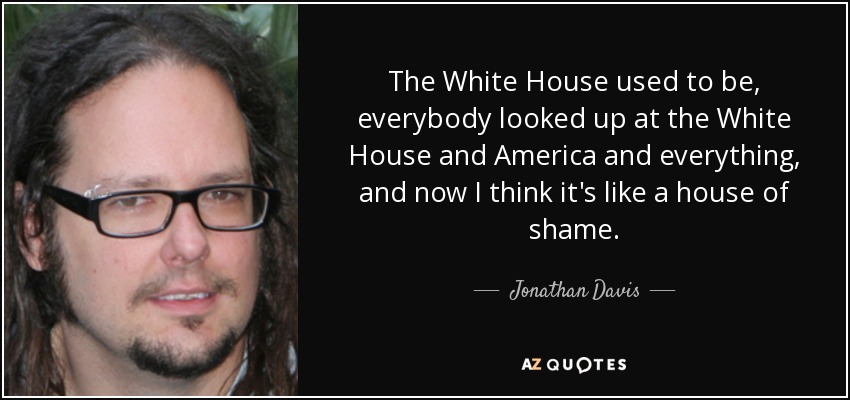The White House used to be, everybody looked up at the White House and America and everything, and now I think it's like a house of shame. - Jonathan Davis