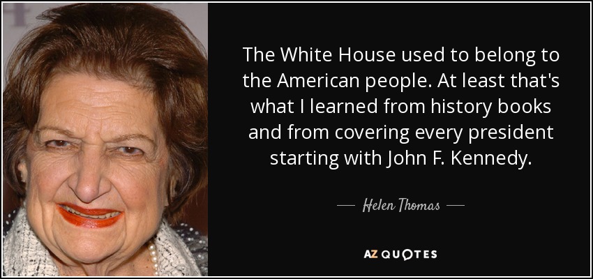 The White House used to belong to the American people. At least that's what I learned from history books and from covering every president starting with John F. Kennedy. - Helen Thomas