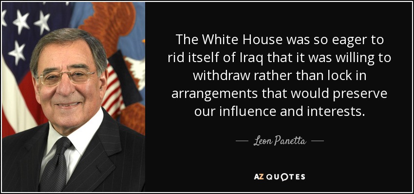 The White House was so eager to rid itself of Iraq that it was willing to withdraw rather than lock in arrangements that would preserve our influence and interests. - Leon Panetta