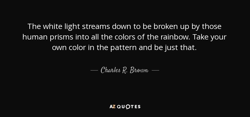 The white light streams down to be broken up by those human prisms into all the colors of the rainbow. Take your own color in the pattern and be just that. - Charles R. Brown