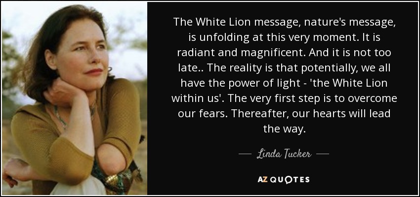 The White Lion message, nature's message, is unfolding at this very moment. It is radiant and magnificent. And it is not too late.. The reality is that potentially, we all have the power of light - 'the White Lion within us'. The very first step is to overcome our fears. Thereafter, our hearts will lead the way. - Linda Tucker
