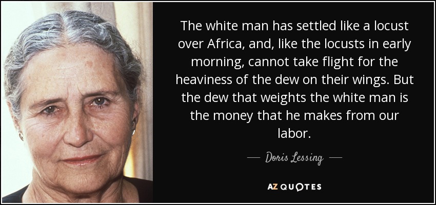 The white man has settled like a locust over Africa, and, like the locusts in early morning, cannot take flight for the heaviness of the dew on their wings. But the dew that weights the white man is the money that he makes from our labor. - Doris Lessing