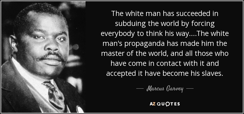 The white man has succeeded in subduing the world by forcing everybody to think his way....The white man's propaganda has made him the master of the world, and all those who have come in contact with it and accepted it have become his slaves. - Marcus Garvey