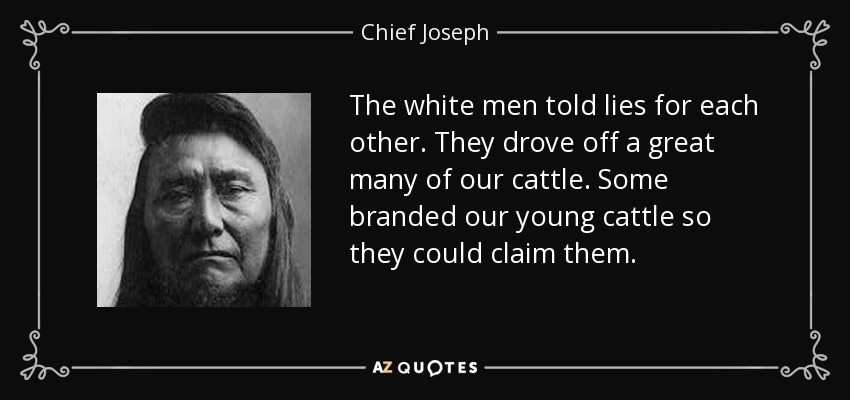 The white men told lies for each other. They drove off a great many of our cattle. Some branded our young cattle so they could claim them. - Chief Joseph