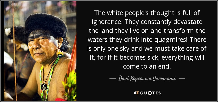 The white people's thought is full of ignorance. They constantly devastate the land they live on and transform the waters they drink into quagmires! There is only one sky and we must take care of it, for if it becomes sick, everything will come to an end. - Davi Kopenawa Yanomami