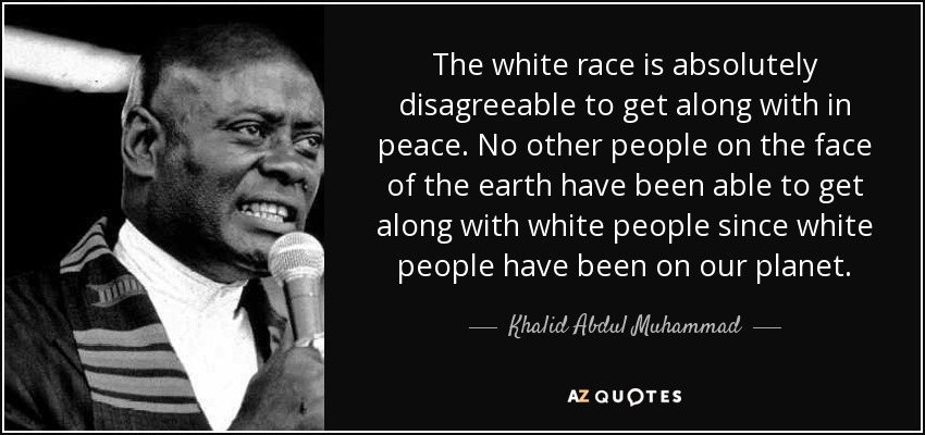 The white race is absolutely disagreeable to get along with in peace. No other people on the face of the earth have been able to get along with white people since white people have been on our planet. - Khalid Abdul Muhammad