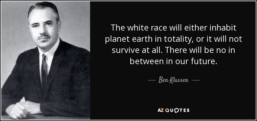 The white race will either inhabit planet earth in totality, or it will not survive at all. There will be no in between in our future. - Ben Klassen