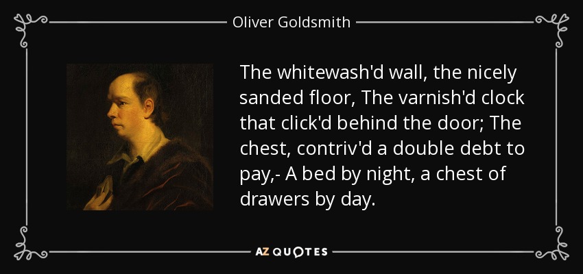 The whitewash'd wall, the nicely sanded floor, The varnish'd clock that click'd behind the door; The chest, contriv'd a double debt to pay,- A bed by night, a chest of drawers by day. - Oliver Goldsmith