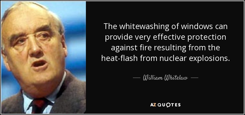 The whitewashing of windows can provide very effective protection against fire resulting from the heat-flash from nuclear explosions. - William Whitelaw, 1st Viscount Whitelaw
