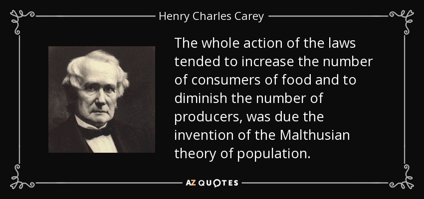 The whole action of the laws tended to increase the number of consumers of food and to diminish the number of producers, was due the invention of the Malthusian theory of population. - Henry Charles Carey