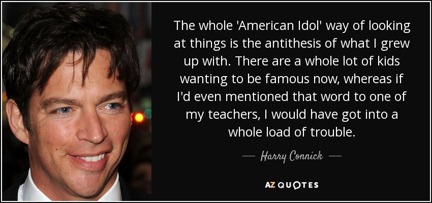 The whole 'American Idol' way of looking at things is the antithesis of what I grew up with. There are a whole lot of kids wanting to be famous now, whereas if I'd even mentioned that word to one of my teachers, I would have got into a whole load of trouble. - Harry Connick, Jr.