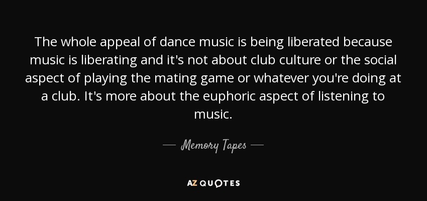The whole appeal of dance music is being liberated because music is liberating and it's not about club culture or the social aspect of playing the mating game or whatever you're doing at a club. It's more about the euphoric aspect of listening to music. - Memory Tapes