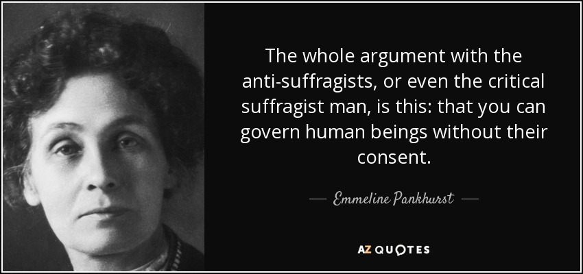 The whole argument with the anti-suffragists, or even the critical suffragist man, is this: that you can govern human beings without their consent. - Emmeline Pankhurst