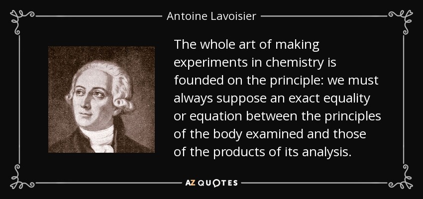 The whole art of making experiments in chemistry is founded on the principle: we must always suppose an exact equality or equation between the principles of the body examined and those of the products of its analysis. - Antoine Lavoisier