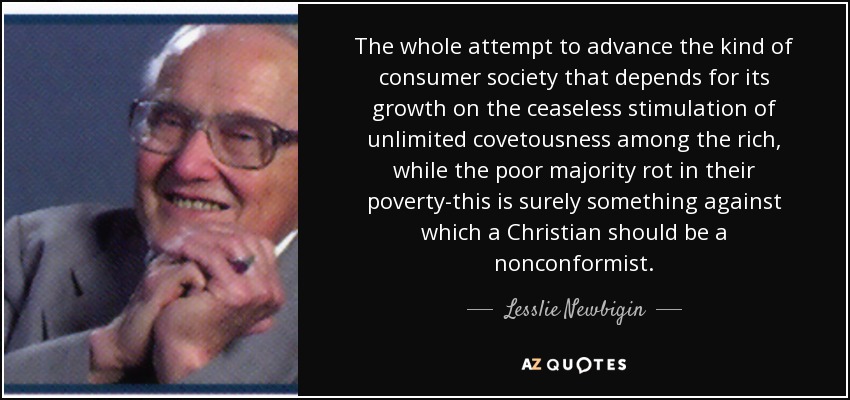 The whole attempt to advance the kind of consumer society that depends for its growth on the ceaseless stimulation of unlimited covetousness among the rich, while the poor majority rot in their poverty-this is surely something against which a Christian should be a nonconformist. - Lesslie Newbigin