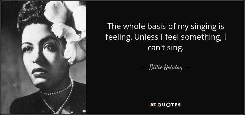 The whole basis of my singing is feeling. Unless I feel something, I can't sing. - Billie Holiday