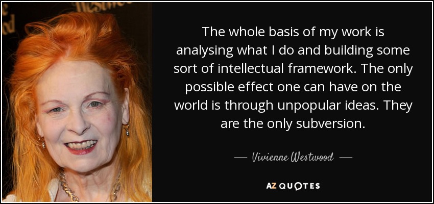 The whole basis of my work is analysing what I do and building some sort of intellectual framework. The only possible effect one can have on the world is through unpopular ideas. They are the only subversion. - Vivienne Westwood
