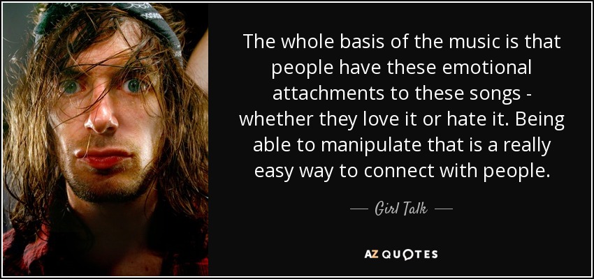 The whole basis of the music is that people have these emotional attachments to these songs - whether they love it or hate it. Being able to manipulate that is a really easy way to connect with people. - Girl Talk