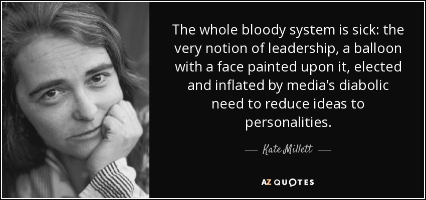 The whole bloody system is sick: the very notion of leadership, a balloon with a face painted upon it, elected and inflated by media's diabolic need to reduce ideas to personalities. - Kate Millett