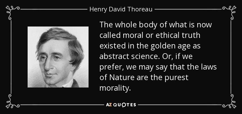 The whole body of what is now called moral or ethical truth existed in the golden age as abstract science. Or, if we prefer, we may say that the laws of Nature are the purest morality. - Henry David Thoreau