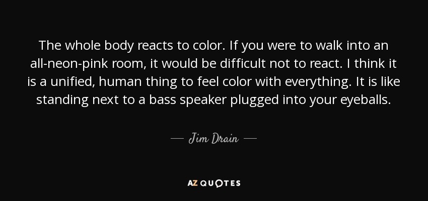 The whole body reacts to color. If you were to walk into an all-neon-pink room, it would be difficult not to react. I think it is a unified, human thing to feel color with everything. It is like standing next to a bass speaker plugged into your eyeballs. - Jim Drain