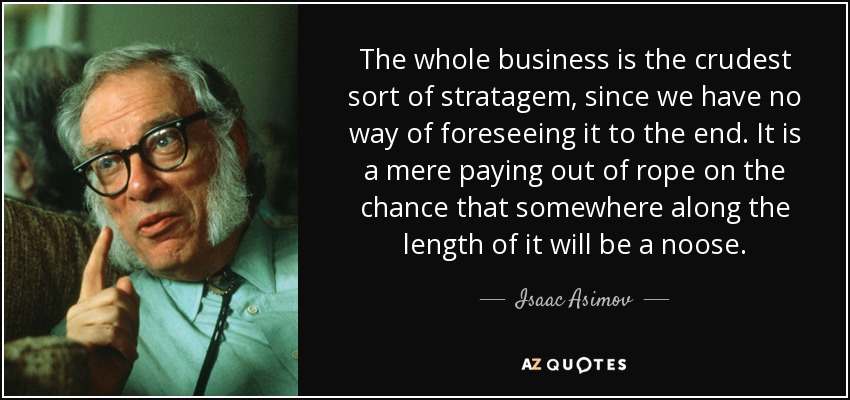 The whole business is the crudest sort of stratagem, since we have no way of foreseeing it to the end. It is a mere paying out of rope on the chance that somewhere along the length of it will be a noose. - Isaac Asimov