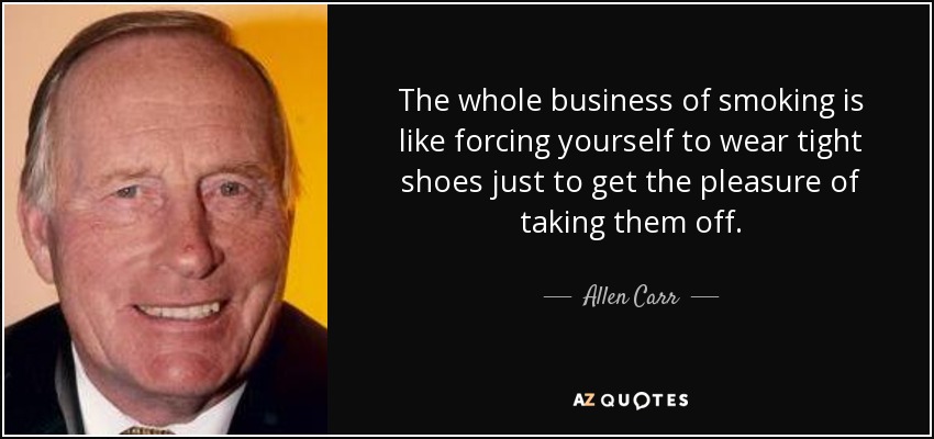 The whole business of smoking is like forcing yourself to wear tight shoes just to get the pleasure of taking them off. - Allen Carr