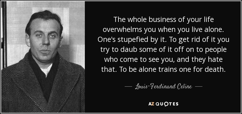 The whole business of your life overwhelms you when you live alone. One's stupefied by it. To get rid of it you try to daub some of it off on to people who come to see you, and they hate that. To be alone trains one for death. - Louis-Ferdinand Celine