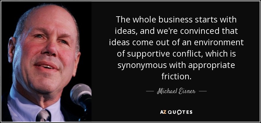 The whole business starts with ideas, and we're convinced that ideas come out of an environment of supportive conflict, which is synonymous with appropriate friction. - Michael Eisner