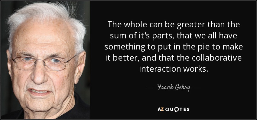 The whole can be greater than the sum of it's parts, that we all have something to put in the pie to make it better, and that the collaborative interaction works. - Frank Gehry