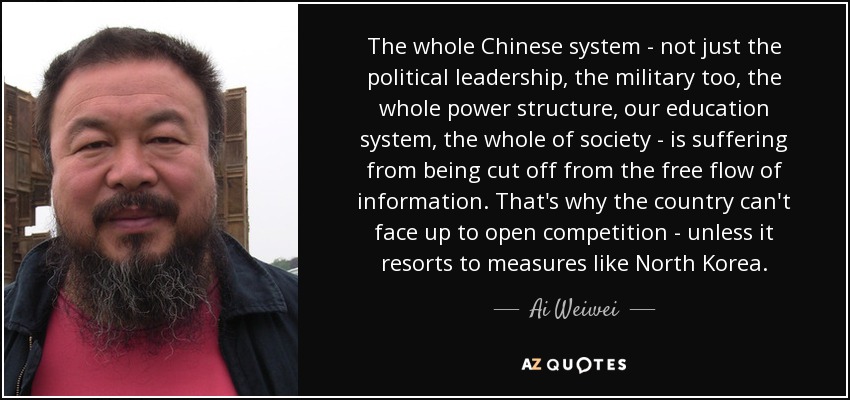 The whole Chinese system - not just the political leadership, the military too, the whole power structure, our education system, the whole of society - is suffering from being cut off from the free flow of information. That's why the country can't face up to open competition - unless it resorts to measures like North Korea. - Ai Weiwei