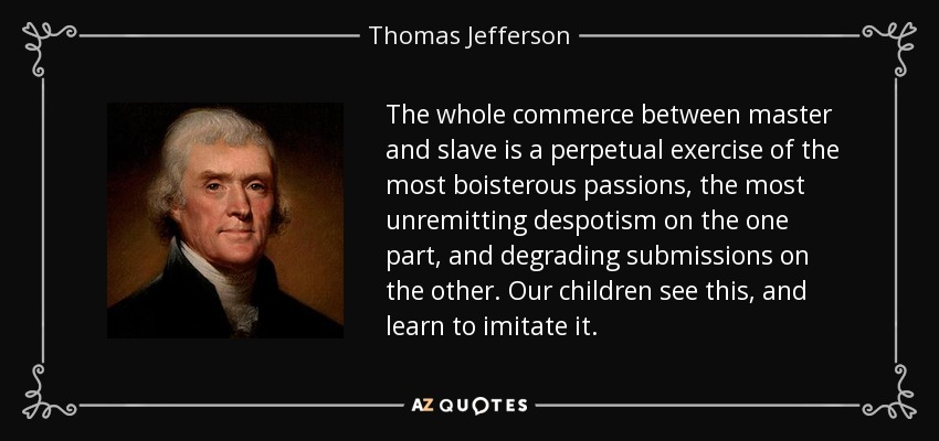 The whole commerce between master and slave is a perpetual exercise of the most boisterous passions, the most unremitting despotism on the one part, and degrading submissions on the other. Our children see this, and learn to imitate it. - Thomas Jefferson