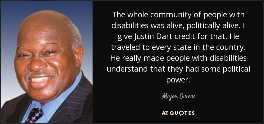 The whole community of people with disabilities was alive, politically alive. I give Justin Dart credit for that. He traveled to every state in the country. He really made people with disabilities understand that they had some political power. - Major Owens