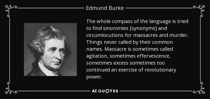 The whole compass of the language is tried to find sinonimies [synonyms] and circumlocutions for massacres and murder. Things never called by their common names. Massacre is sometimes called agitation, sometimes effervescence, sometimes excess sometimes too continued an exercise of revolutionary power. - Edmund Burke