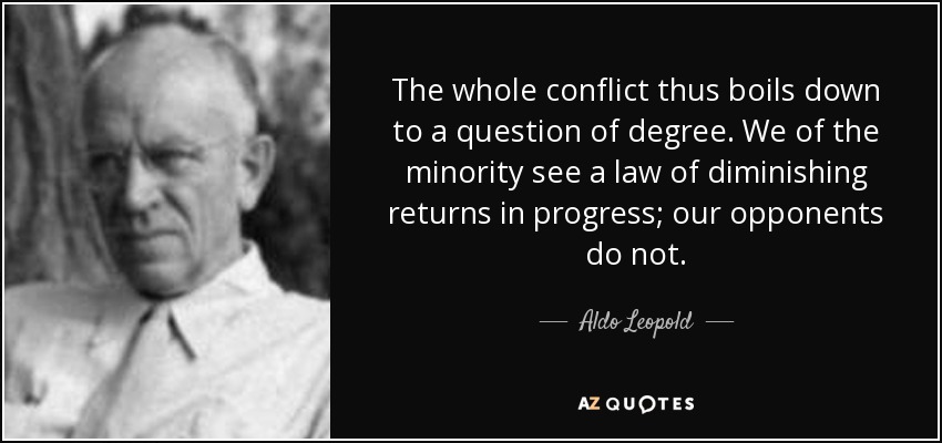 The whole conflict thus boils down to a question of degree. We of the minority see a law of diminishing returns in progress; our opponents do not. - Aldo Leopold