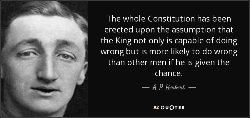 The whole Constitution has been erected upon the assumption that the King not only is capable of doing wrong but is more likely to do wrong than other men if he is given the chance. - A. P. Herbert