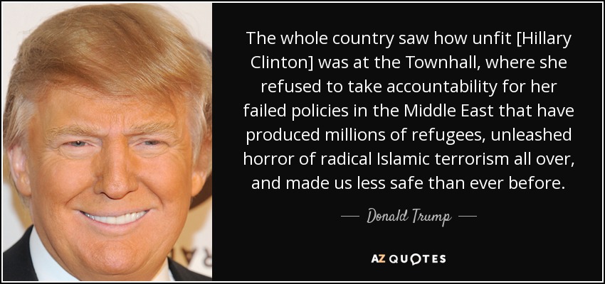 The whole country saw how unfit [Hillary Clinton] was at the Townhall , where she refused to take accountability for her failed policies in the Middle East that have produced millions of refugees, unleashed horror of radical Islamic terrorism all over, and made us less safe than ever before. - Donald Trump