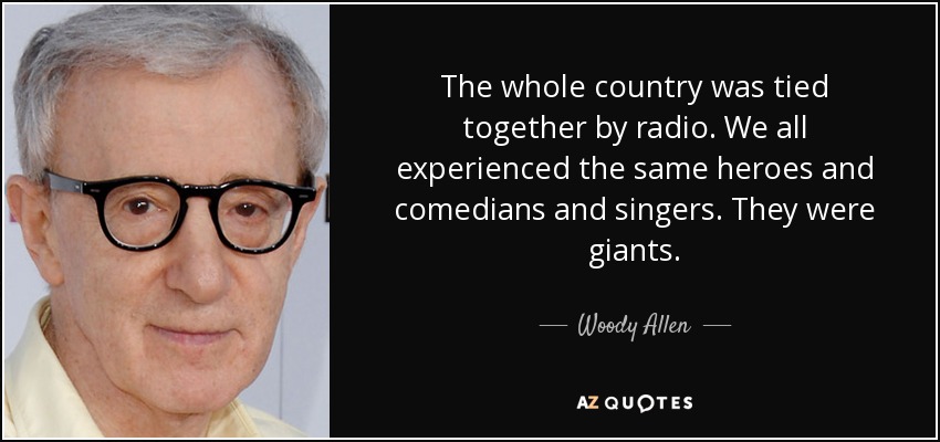 The whole country was tied together by radio. We all experienced the same heroes and comedians and singers. They were giants. - Woody Allen