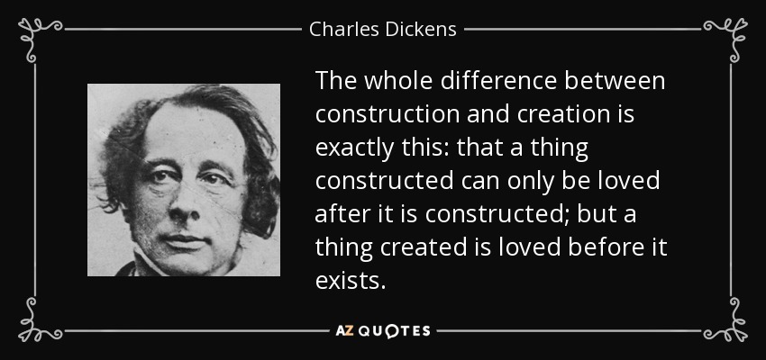 The whole difference between construction and creation is exactly this: that a thing constructed can only be loved after it is constructed; but a thing created is loved before it exists. - Charles Dickens