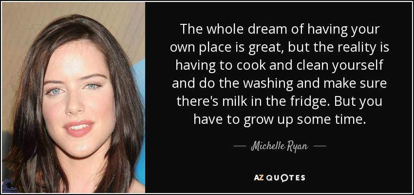 The whole dream of having your own place is great, but the reality is having to cook and clean yourself and do the washing and make sure there's milk in the fridge. But you have to grow up some time. - Michelle Ryan