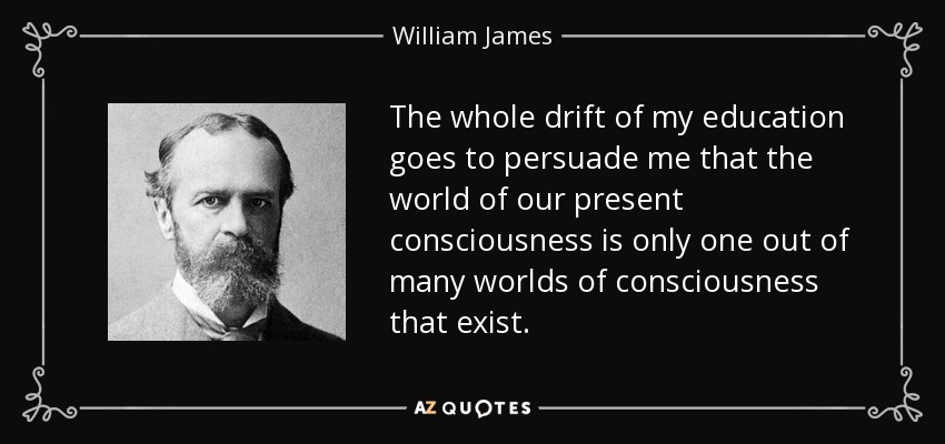 The whole drift of my education goes to persuade me that the world of our present consciousness is only one out of many worlds of consciousness that exist. - William James