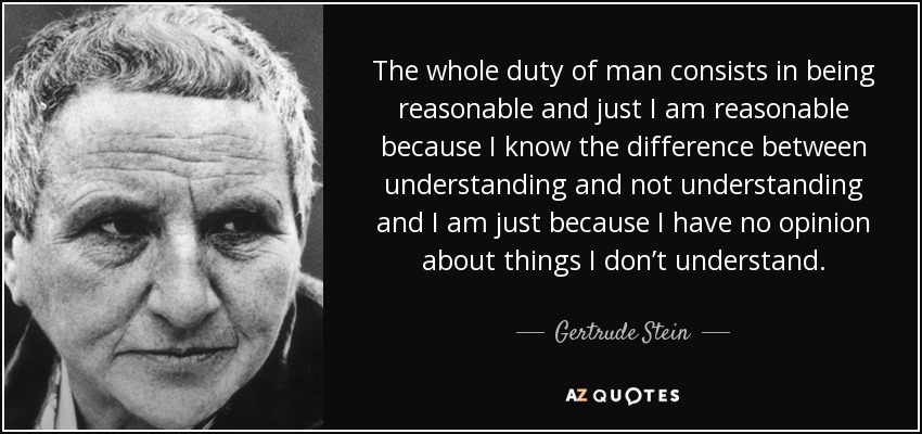The whole duty of man consists in being reasonable and just I am reasonable because I know the difference between understanding and not understanding and I am just because I have no opinion about things I don’t understand. - Gertrude Stein