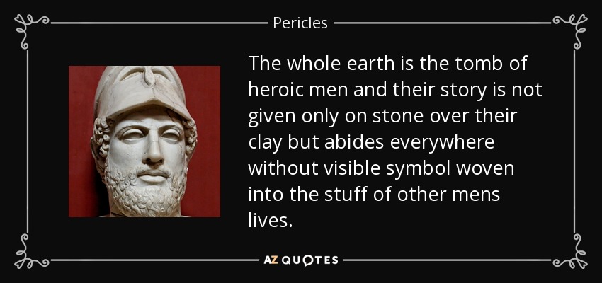 The whole earth is the tomb of heroic men and their story is not given only on stone over their clay but abides everywhere without visible symbol woven into the stuff of other mens lives. - Pericles