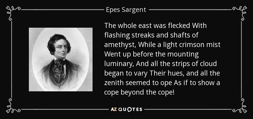 The whole east was flecked With flashing streaks and shafts of amethyst, While a light crimson mist Went up before the mounting luminary, And all the strips of cloud began to vary Their hues, and all the zenith seemed to ope As if to show a cope beyond the cope! - Epes Sargent